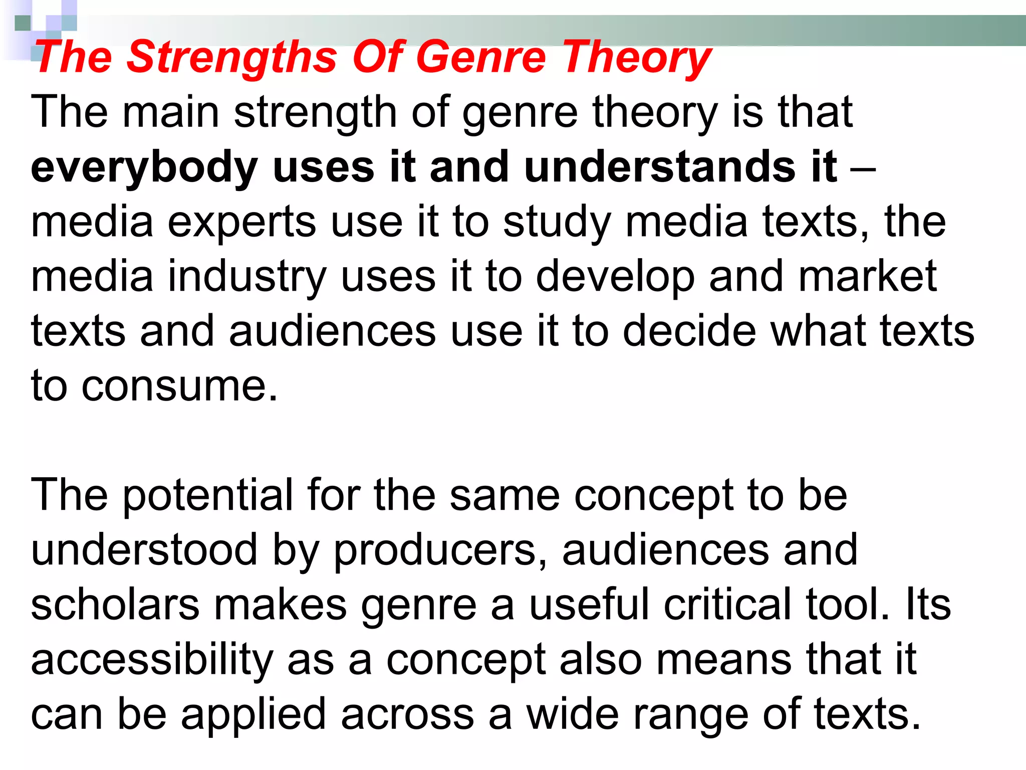 The Strengths Of Genre Theory
The main strength of genre theory is that
everybody uses it and understands it –
media experts use it to study media texts, the
media industry uses it to develop and market
texts and audiences use it to decide what texts
to consume.

The potential for the same concept to be
understood by producers, audiences and
scholars makes genre a useful critical tool. Its
accessibility as a concept also means that it
can be applied across a wide range of texts.
 
