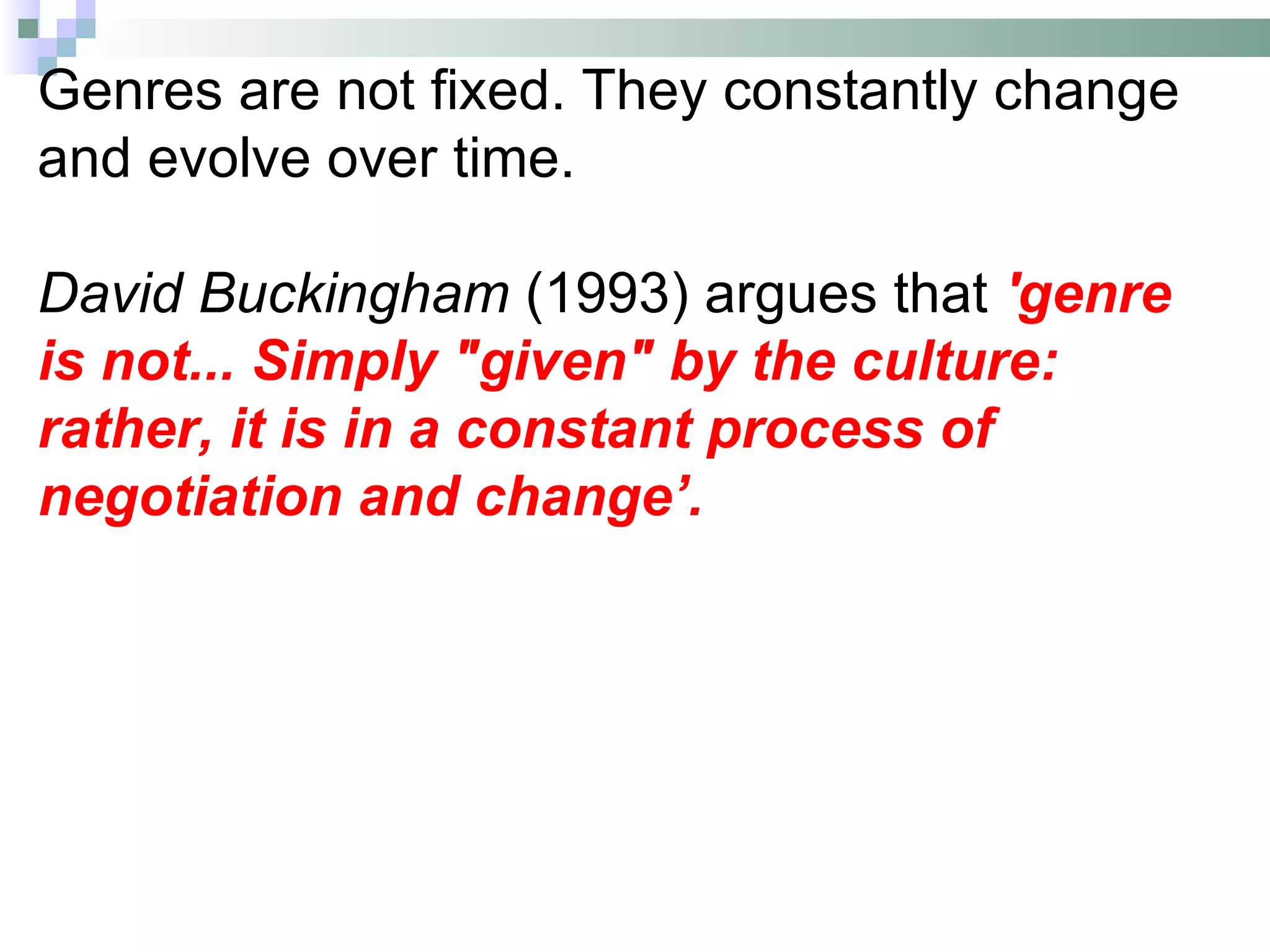 Genres are not fixed. They constantly change
and evolve over time.

David Buckingham (1993) argues that 'genre
is not... Simply "given" by the culture:
rather, it is in a constant process of
negotiation and change’.
 