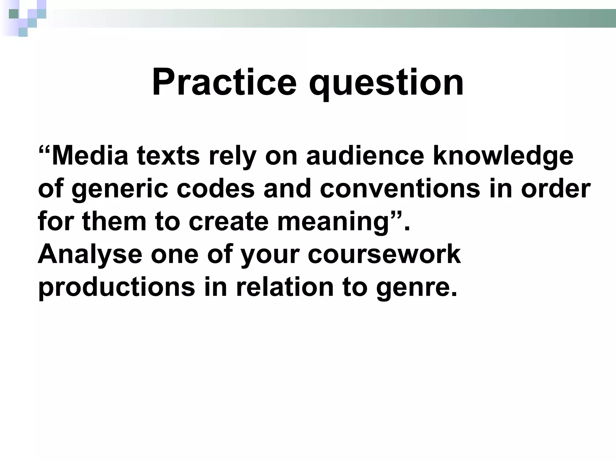 Practice question
“Media texts rely on audience knowledge
of generic codes and conventions in order
for them to create meaning”.
Analyse one of your coursework
productions in relation to genre.
 