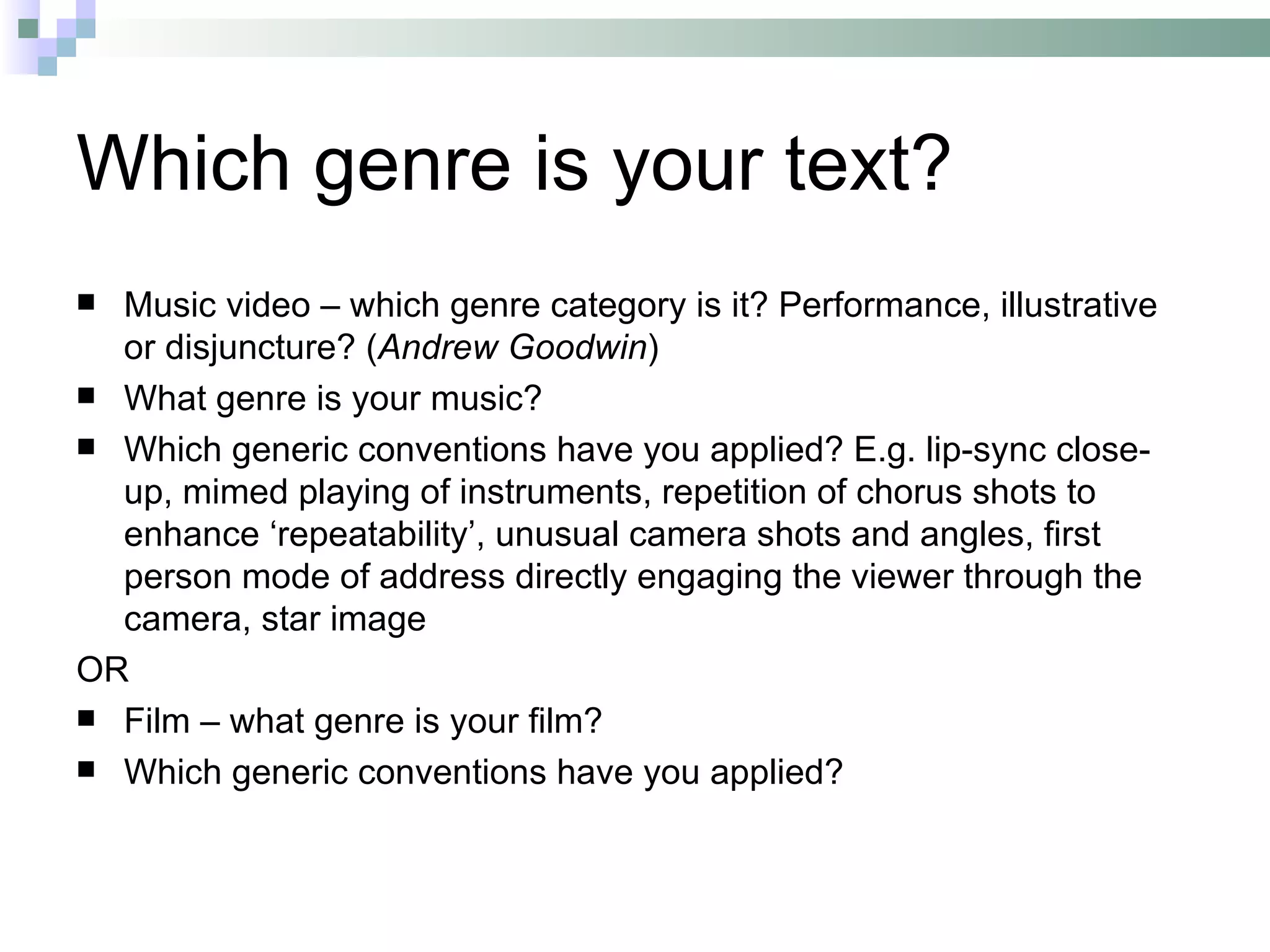 Which genre is your text?
 Music video – which genre category is it? Performance, illustrative
  or disjuncture? (Andrew Goodwin)
 What genre is your music?
 Which generic conventions have you applied? E.g. lip-sync close-
  up, mimed playing of instruments, repetition of chorus shots to
  enhance ‘repeatability’, unusual camera shots and angles, first
  person mode of address directly engaging the viewer through the
  camera, star image
OR
 Film – what genre is your film?
 Which generic conventions have you applied?
 