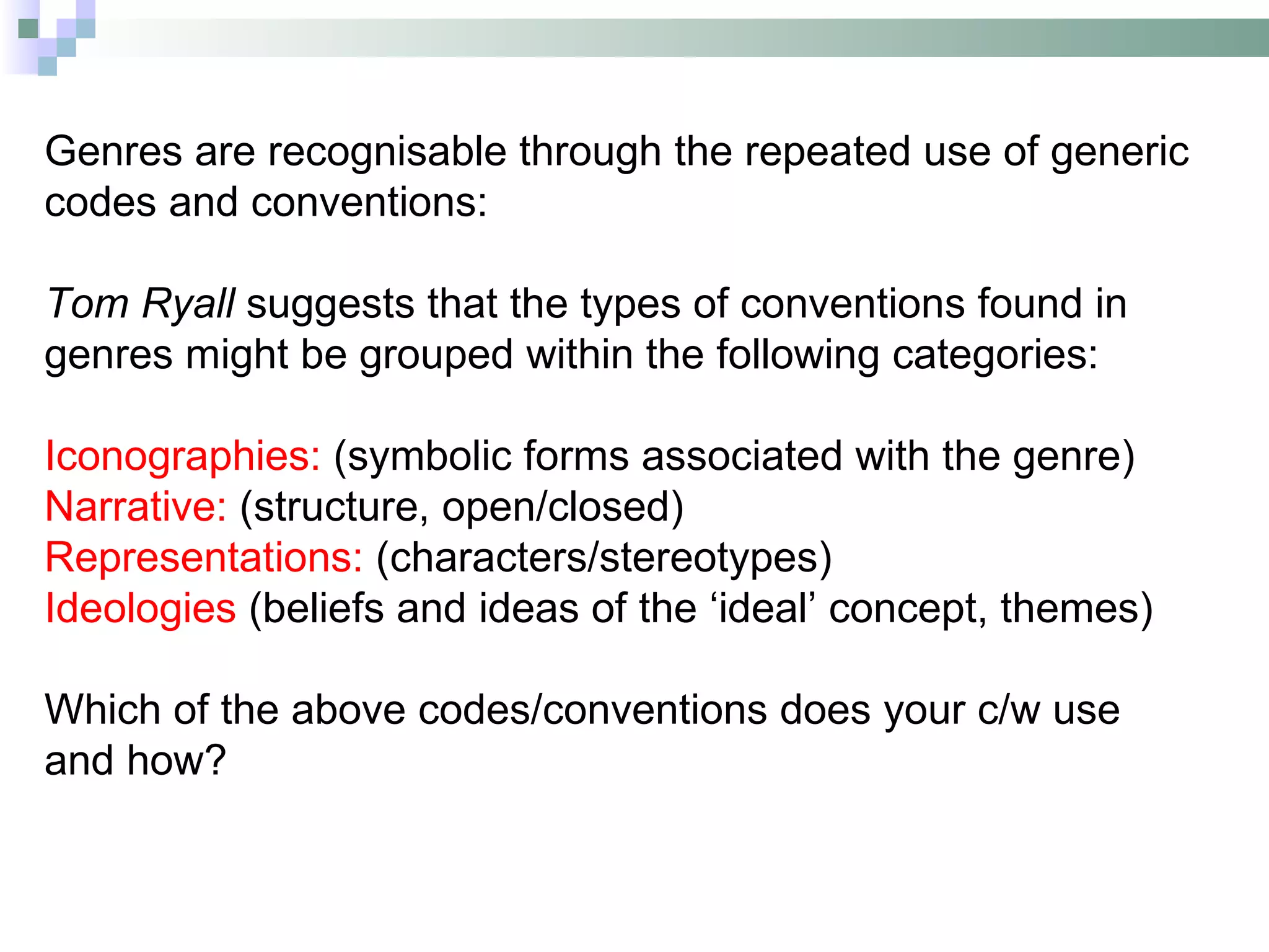 Genres are recognisable through the repeated use of generic
codes and conventions:

Tom Ryall suggests that the types of conventions found in
genres might be grouped within the following categories:

Iconographies: (symbolic forms associated with the genre)
Narrative: (structure, open/closed)
Representations: (characters/stereotypes)
Ideologies (beliefs and ideas of the ‘ideal’ concept, themes)

Which of the above codes/conventions does your c/w use
and how?
 