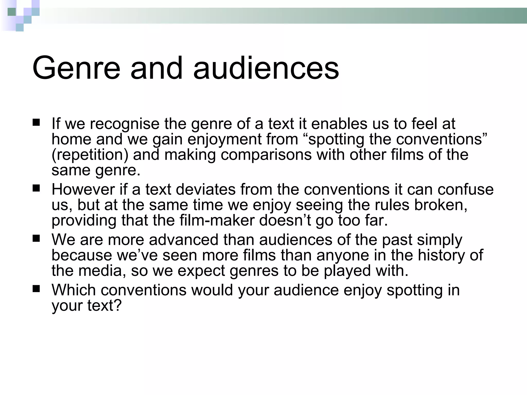 Genre and audiences
   If we recognise the genre of a text it enables us to feel at
    home and we gain enjoyment from “spotting the conventions”
    (repetition) and making comparisons with other films of the
    same genre.
   However if a text deviates from the conventions it can confuse
    us, but at the same time we enjoy seeing the rules broken,
    providing that the film-maker doesn’t go too far.
   We are more advanced than audiences of the past simply
    because we’ve seen more films than anyone in the history of
    the media, so we expect genres to be played with.
   Which conventions would your audience enjoy spotting in
    your text?
 