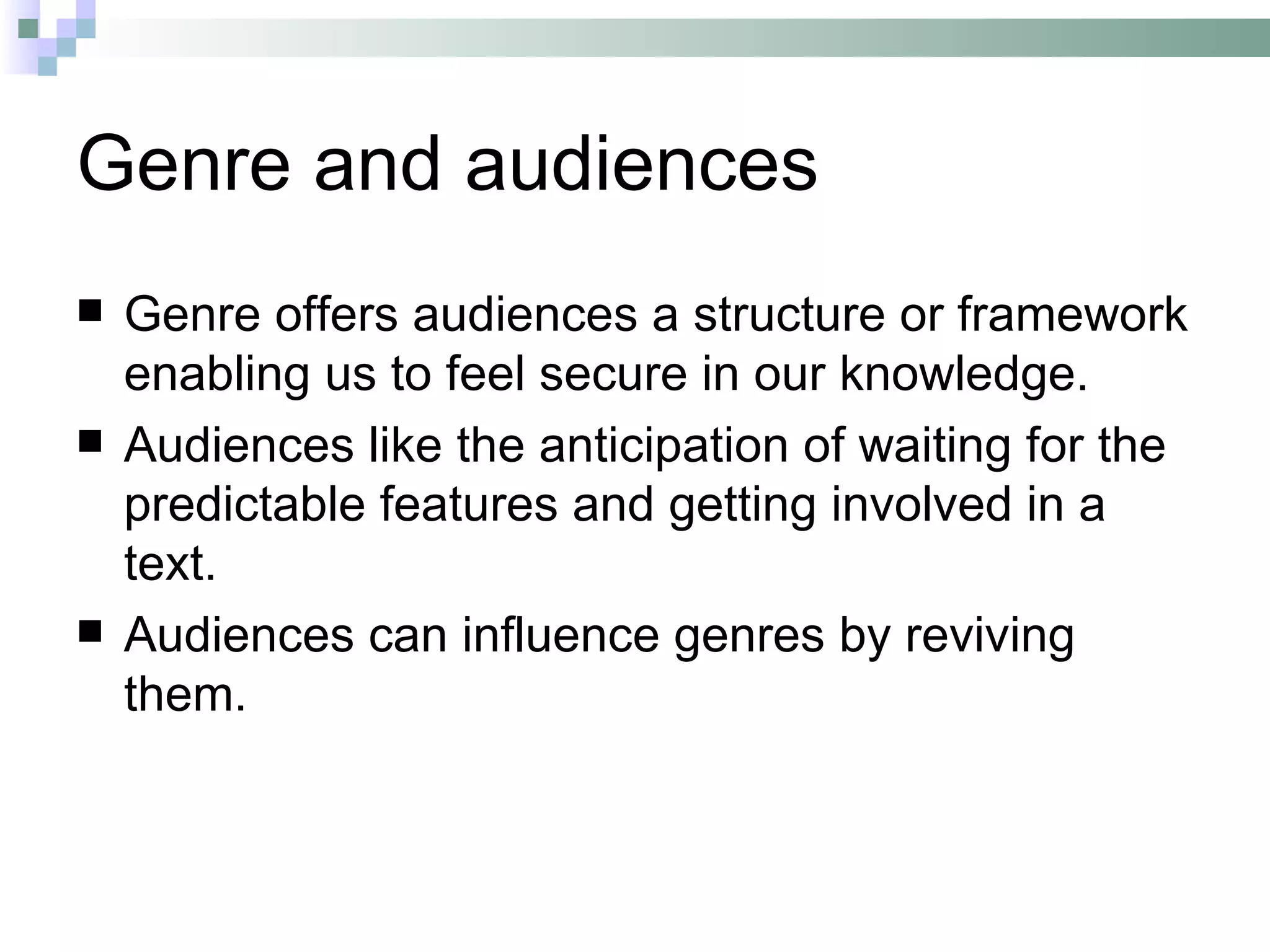 Genre and audiences
   Genre offers audiences a structure or framework
    enabling us to feel secure in our knowledge.
   Audiences like the anticipation of waiting for the
    predictable features and getting involved in a
    text.
   Audiences can influence genres by reviving
    them.
 