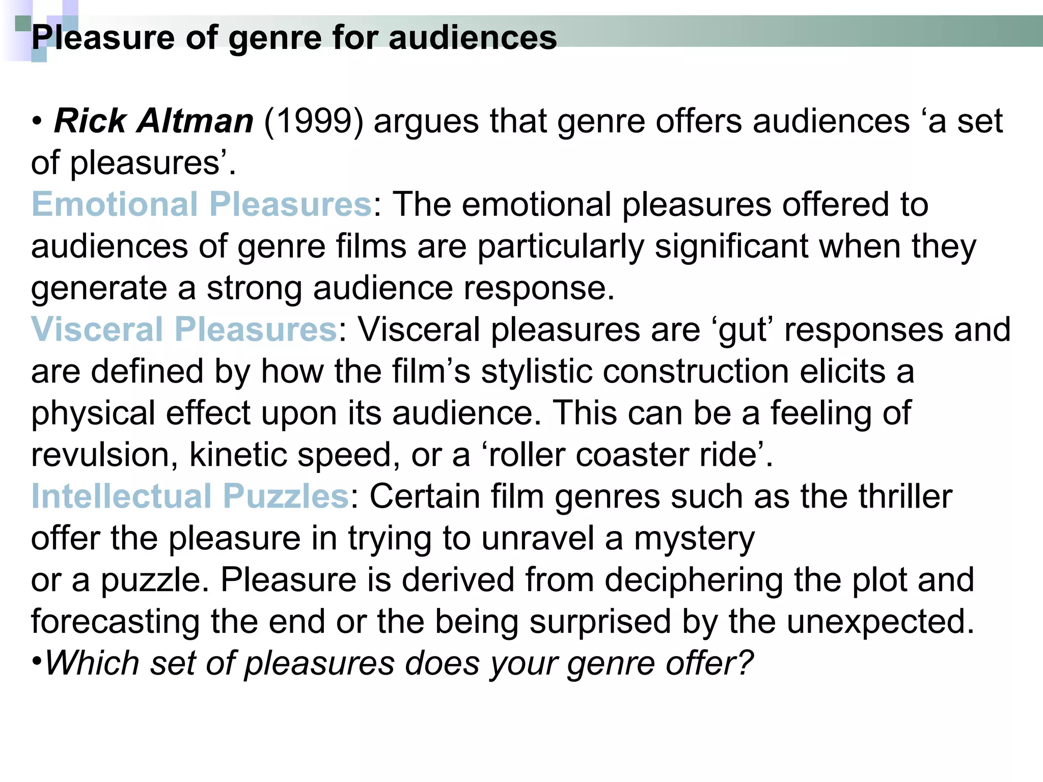 Pleasure of genre for audiences

• Rick Altman (1999) argues that genre offers audiences ‘a set
of pleasures’.
Emotional Pleasures: The emotional pleasures offered to
audiences of genre films are particularly significant when they
generate a strong audience response.
Visceral Pleasures: Visceral pleasures are ‘gut’ responses and
are defined by how the film’s stylistic construction elicits a
physical effect upon its audience. This can be a feeling of
revulsion, kinetic speed, or a ‘roller coaster ride’.
Intellectual Puzzles: Certain film genres such as the thriller
offer the pleasure in trying to unravel a mystery
or a puzzle. Pleasure is derived from deciphering the plot and
forecasting the end or the being surprised by the unexpected.
•Which set of pleasures does your genre offer?
 