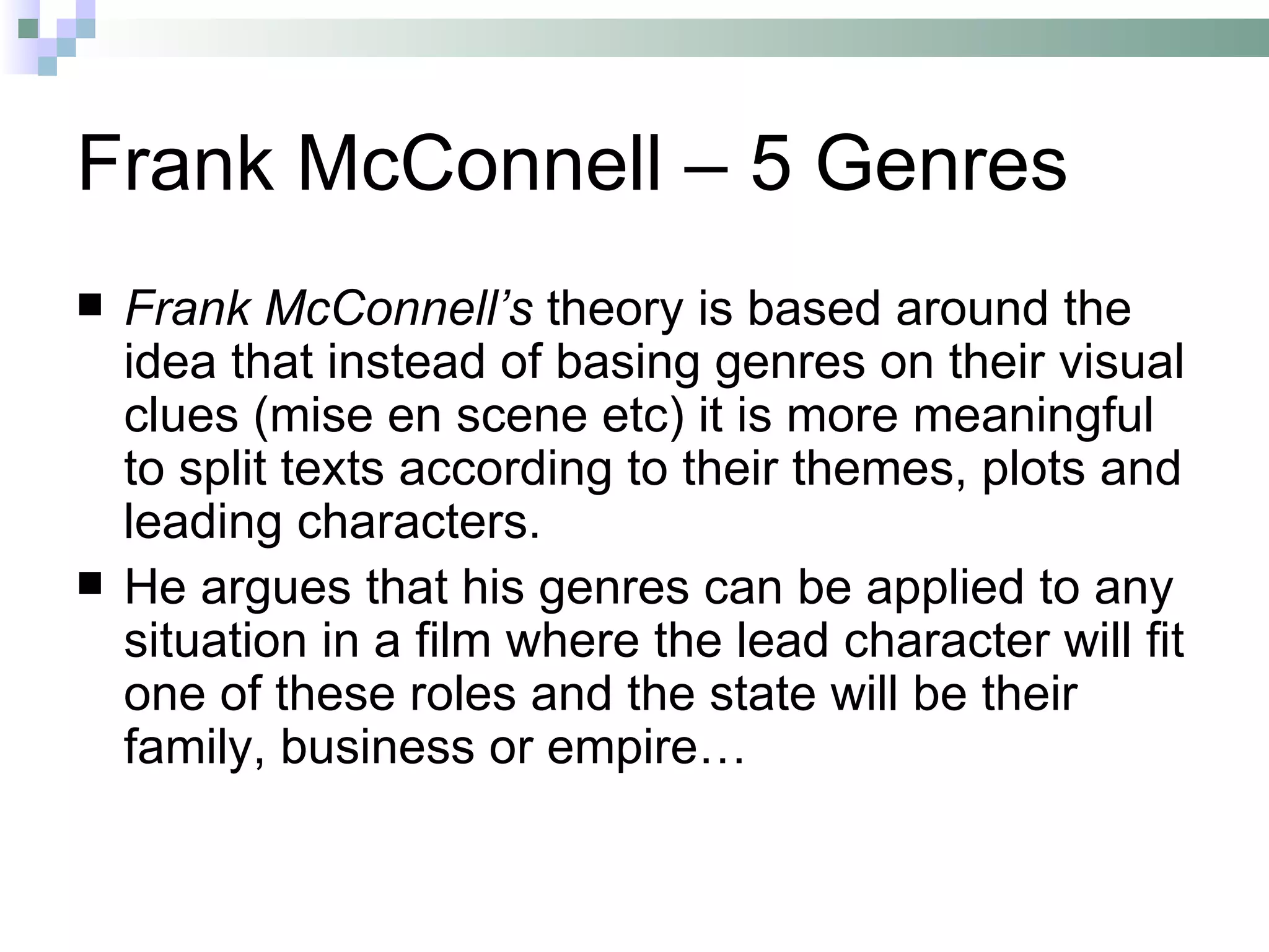 Frank McConnell – 5 Genres
   Frank McConnell’s theory is based around the
    idea that instead of basing genres on their visual
    clues (mise en scene etc) it is more meaningful
    to split texts according to their themes, plots and
    leading characters.
   He argues that his genres can be applied to any
    situation in a film where the lead character will fit
    one of these roles and the state will be their
    family, business or empire…
 