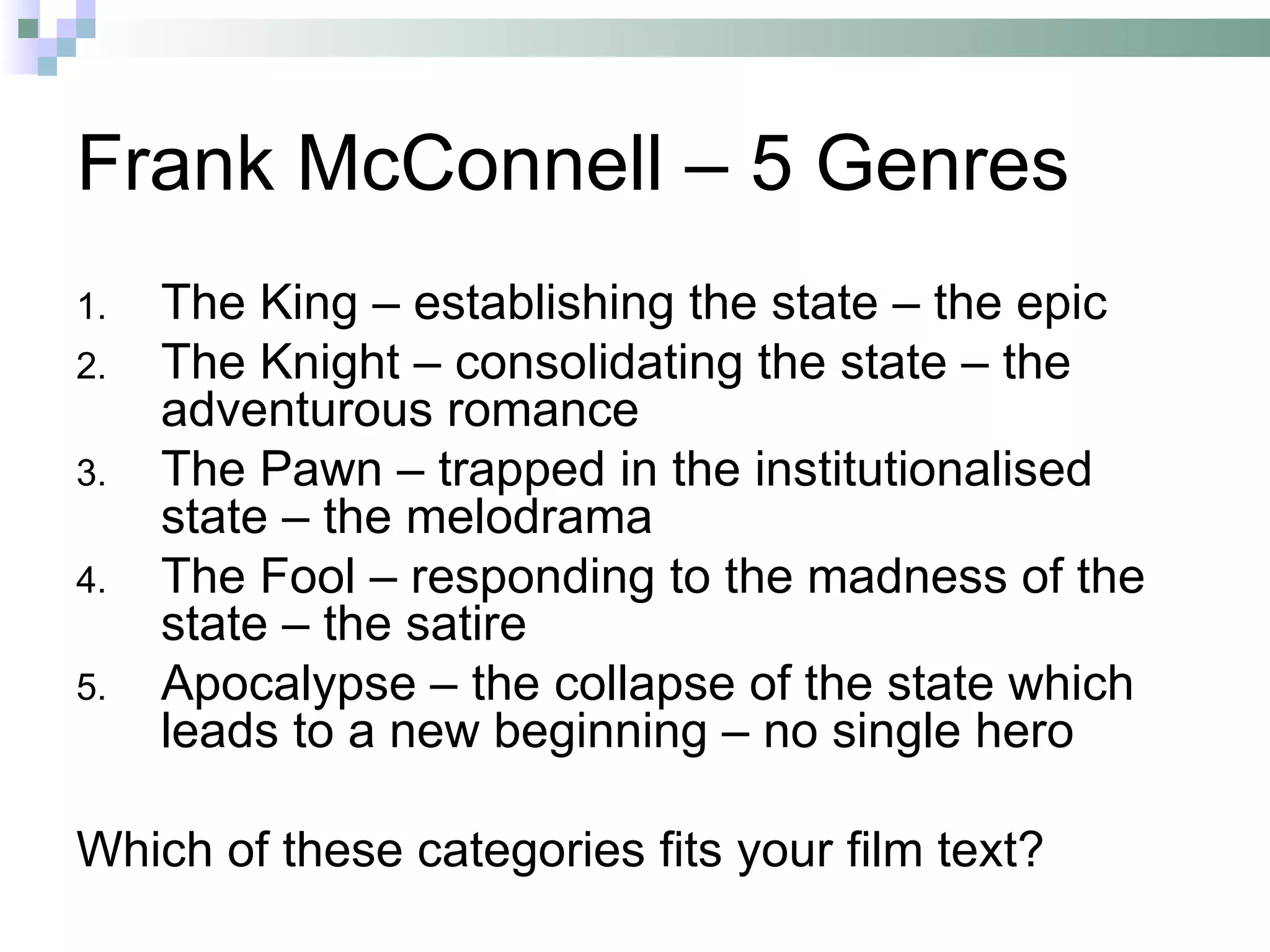 Frank McConnell – 5 Genres
1.   The King – establishing the state – the epic
2.   The Knight – consolidating the state – the
     adventurous romance
3.   The Pawn – trapped in the institutionalised
     state – the melodrama
4.   The Fool – responding to the madness of the
     state – the satire
5.   Apocalypse – the collapse of the state which
     leads to a new beginning – no single hero

Which of these categories fits your film text?
 