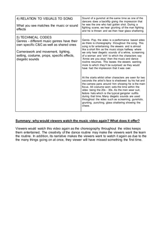 4) RELATION TO VISUALS TO SONG
What you see matches the music or sound
effects
Sound of a gunshot at the same time as one of the
dancers does a backflip giving the impression that
he was the one who had gotten shot. During a
fighting scene, we hear grunting of the man fighting
and he is thrown and we then hear glass shattering.
5) TECHNICAL CODES
Genres - different music genres have their
own specific C&C as well as shared ones
Camerawork and movement, lighting,
setting, costume, props, specific effects,
diegetic sounds
Genre- Pop, the video is a performance based video
as there is choreography throughout the song. This
song is for entertaining the viewers and is almost
like a short film as the music stops halfway where
we only hear diegetic sounds of a whine, screaming
of a woman and ‘shh’ to which the characters say
‘Annie are you okay’ then the music and dance
routine resumes. This leaves the viewers wanting
more to which they’ll be surprised as they would
have had the impression that it was over.
At the starts whilst other characters are seen for two
seconds the artist’s face is shadowed by his hat and
the camera pans around him showing he is the main
focus. All costume worn sets the time within the
video being the 20s - 30s. As the men wear suit,
fedora hats which is the typical gangster outfits
during that time. Many diegetic sounds are used
throughout the video such as screaming, gunshots,
grunting, punching, glass shattering showing the
chaos.
Summary: why would viewers watch the music video again? What does it offer?
Viewers would watch this video again as the choreography throughout the video keeps
them entertained. The creativity of the dance routine may make the viewers want the learn
the routine. In addition, its narrative makes the viewers want to watch it again as due to the
the many things going on at once, they viewer will have missed something the first time.
 