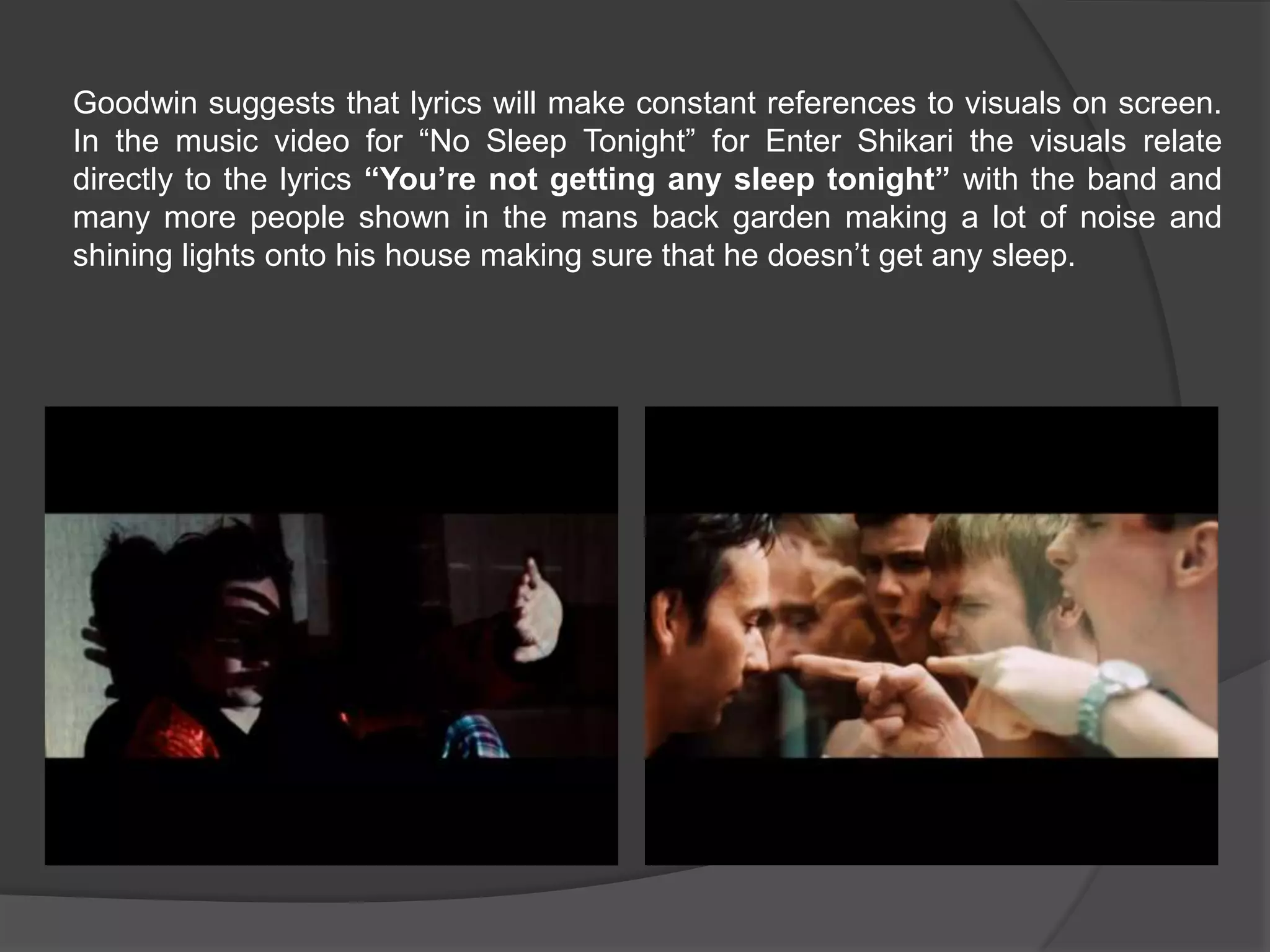 Goodwin suggests that lyrics will make constant references to visuals on screen.
In the music video for “No Sleep Tonight” for Enter Shikari the visuals relate
directly to the lyrics “You’re not getting any sleep tonight” with the band and
many more people shown in the mans back garden making a lot of noise and
shining lights onto his house making sure that he doesn’t get any sleep.
 