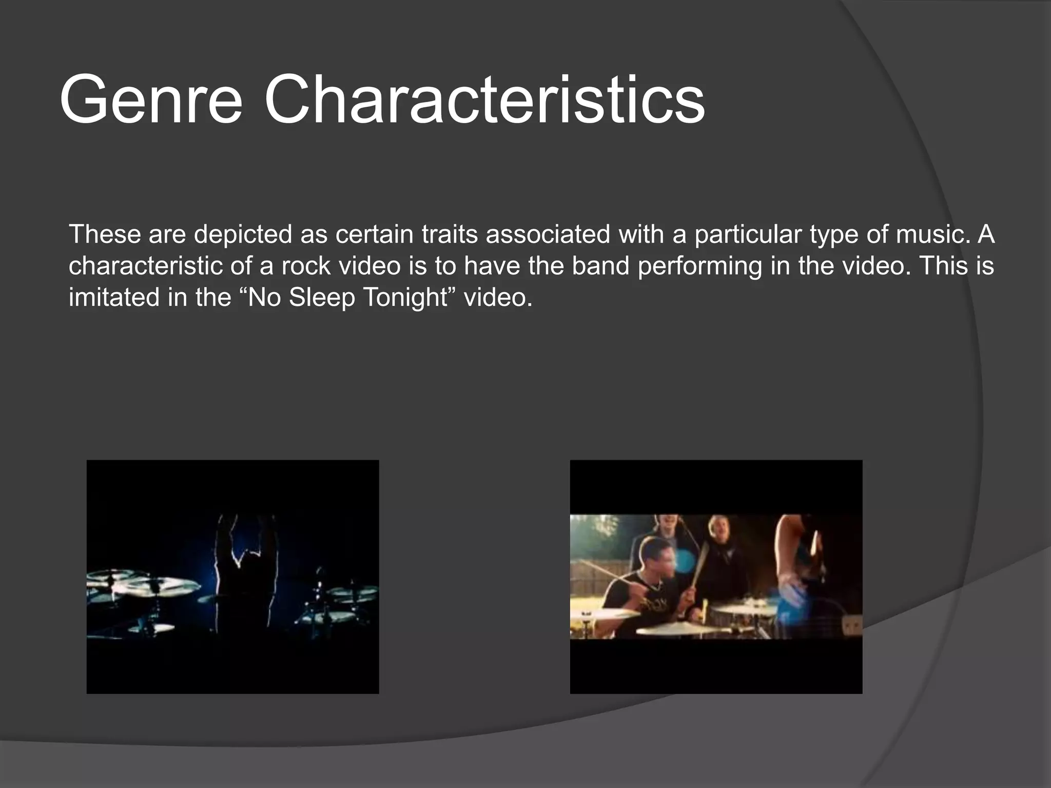 Genre Characteristics
These are depicted as certain traits associated with a particular type of music. A
characteristic of a rock video is to have the band performing in the video. This is
imitated in the “No Sleep Tonight” video.
 