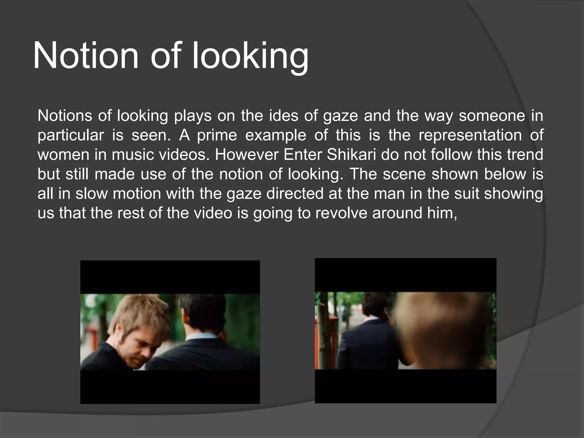 Notion of looking
Notions of looking plays on the ides of gaze and the way someone in
particular is seen. A prime example of this is the representation of
women in music videos. However Enter Shikari do not follow this trend
but still made use of the notion of looking. The scene shown below is
all in slow motion with the gaze directed at the man in the suit showing
us that the rest of the video is going to revolve around him,
 
