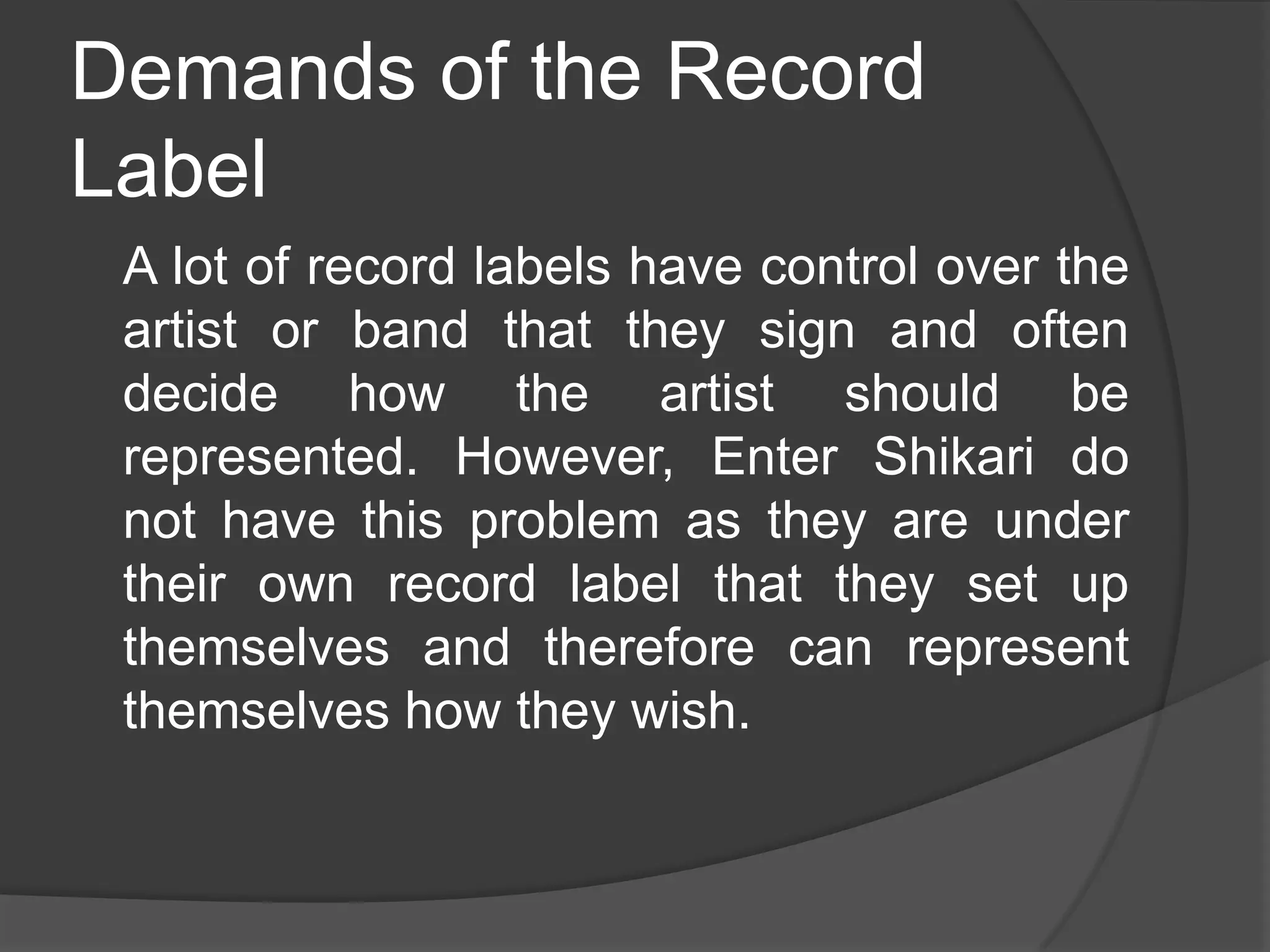 Demands of the Record
Label
 A lot of record labels have control over the
 artist or band that they sign and often
 decide how the artist should be
 represented. However, Enter Shikari do
 not have this problem as they are under
 their own record label that they set up
 themselves and therefore can represent
 themselves how they wish.
 