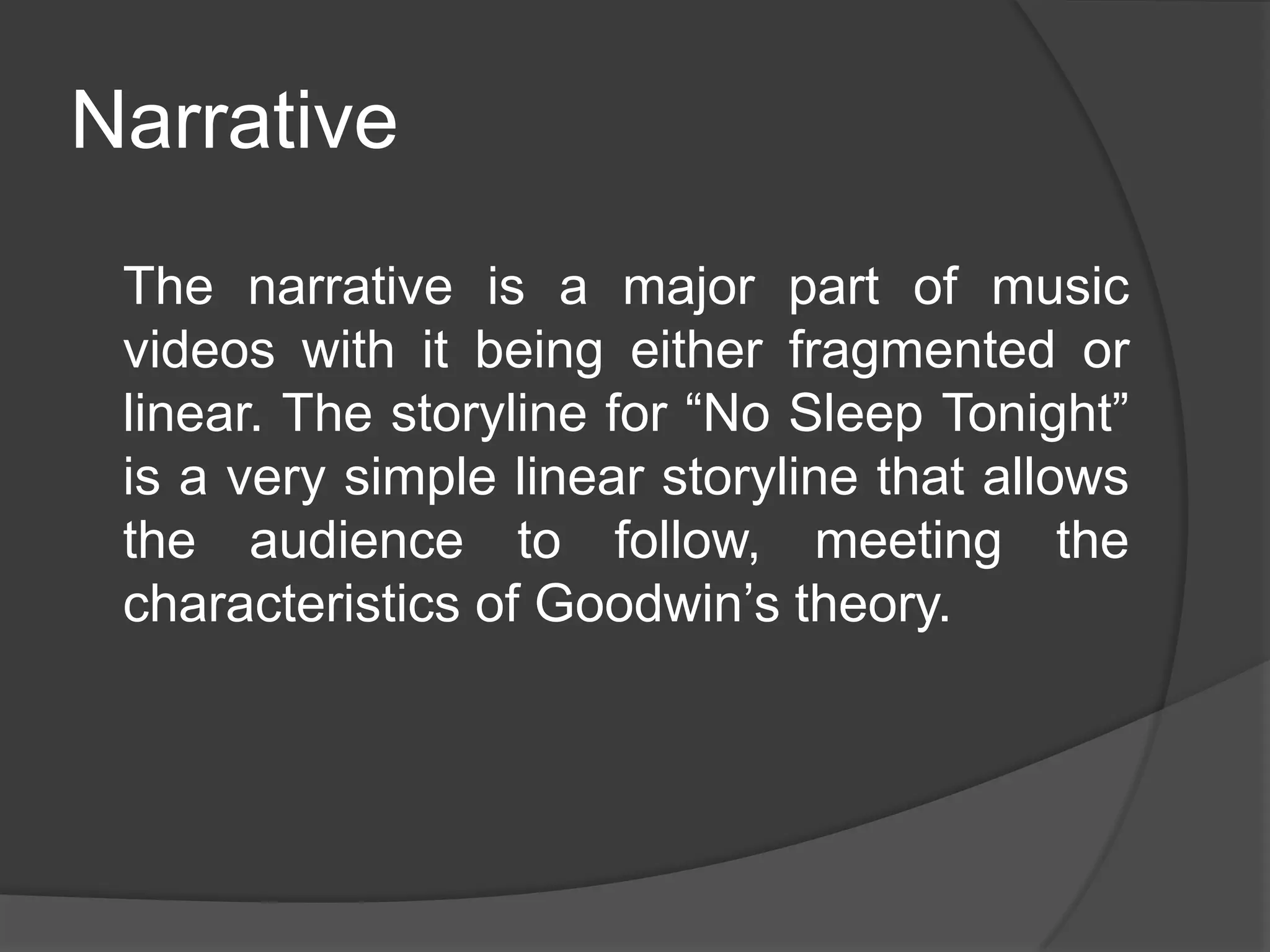 Narrative
 The narrative is a major part of music
 videos with it being either fragmented or
 linear. The storyline for “No Sleep Tonight”
 is a very simple linear storyline that allows
 the audience to follow, meeting the
 characteristics of Goodwin’s theory.
 