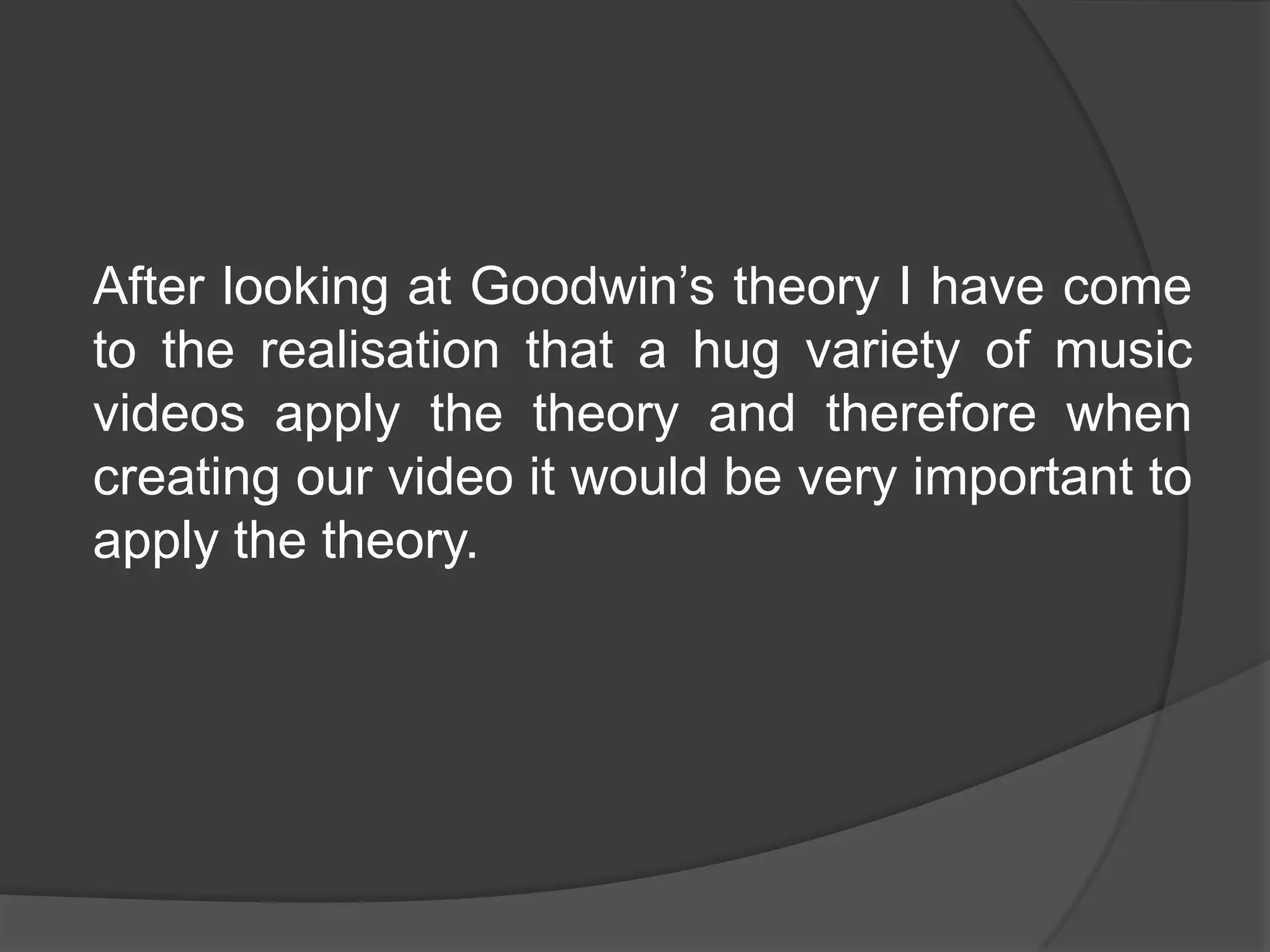 After looking at Goodwin’s theory I have come
to the realisation that a hug variety of music
videos apply the theory and therefore when
creating our video it would be very important to
apply the theory.
 