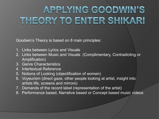 Goodwin’s Theory is based on 8 main principles:

1. Links between Lyrics and Visuals
2. Links between Music and Visuals (Complimentary, Contradicting or
   Amplification)
3. Genre Characteristics
4. Intertextual Reference
5. Notions of Looking (objectification of women)
6. Voyeurism (direct gaze, other people looking at artist, insight into
   artists life, screens and mirrors)
7. Demands of the record label (representation of the artist)
8. Performance based, Narrative based or Concept based music videos
 