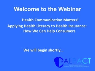 Welcome to the Webinar
	
  Health	
  Communica/on	
  Ma1ers!	
  	
  
Applying	
  Health	
  Literacy	
  to	
  Health	
  Insurance:	
  
How	
  We	
  Can	
  Help	
  Consumers	
  
We	
  will	
  begin	
  shortly…	
  
 