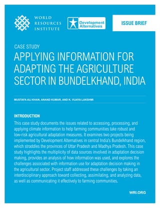 Case Study
Applying Information for
Adapting the Agriculture
Sector in Bundelkhand, India
MUSTAFA ALI KHAN, ANAND KUMAR, and K. VIJAYA LAKSHMI
Introduction
This case study documents the issues related to accessing, processing, and
applying climate information to help farming communities take robust and
low-risk agricultural adaptation measures. It examines two projects being
implemented by Development Alternatives in central India’s Bundelkhand region,
which straddles the provinces of Uttar Pradesh and Madhya Pradesh. This case
study highlights the multiplicity of data sources involved in adaptation decision
making, provides an analysis of how information was used, and explores the
challenges associated with information use for adaptation decision making in
the agricultural sector. Project staff addressed these challenges by taking an
interdisciplinary approach toward collecting, assimilating, and analyzing data,
as well as communicating it effectively to farming communities.
Issue Brief
WRI.ORG
 