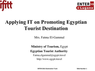 ENTER 2015 Destination Track Slide Number 1
Applying IT on Promoting Egyptian
Tourist Destination
Mrs. Fatma El-Gammal
Ministry of Tourism, Egypt
Egyptian Tourist Authority
Fatma.elgammal@egypt.travel
http://www.egypt.travel
 