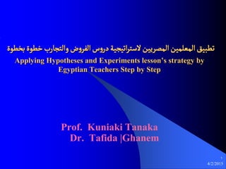 4/2/2015
1
‫بشعوة‬‫سعوة‬‫والجحارب‬‫ض‬‫و‬‫الفط‬‫س‬‫و‬‫در‬‫اثيحية‬‫ط‬‫الػج‬‫المفطيين‬‫المػلمين‬‫ثعبيق‬
Applying Hypotheses and Experiments lesson’s strategy by
Egyptian Teachers Step by Step
Prof. Kuniaki Tanaka
Dr. Tafida |Ghanem
 