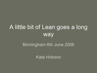 A little bit of Lean goes a long
way
Birmingham 6th June 2006
Kate Hobson
 