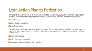 Lean Action Plan to Perfection
Wang and Chen proposed in their article published September, 2009, that after an organization
makes a commitment to implement lean, the journey to lean includes three major activities:
Lean Training
Value Stream Mapping
Lean Assessment
Pointing out that knowledge and experience are the key element to identify the lean tool to
apply i.e. lean assessment is considered as a learning process that helps companies to evaluate
and identify:
What went wrong
Learn from their mistakes
Expand their knowledge via lean training
9
 