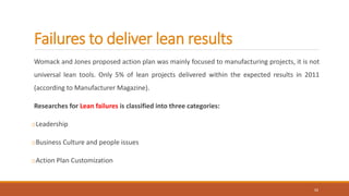 Failures to deliver lean results
Womack and Jones proposed action plan was mainly focused to manufacturing projects, it is not
universal lean tools. Only 5% of lean projects delivered within the expected results in 2011
(according to Manufacturer Magazine).
Researches for Lean failures is classified into three categories:
oLeadership
oBusiness Culture and people issues
oAction Plan Customization
11
 