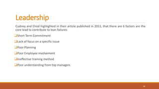 Leadership
Cudney and Elrod highlighted in their article published in 2011, that there are 6 factors are the
core lead to contribute to lean failures:
Short Term Commitment
Lack of focus on a specific issue
Poor Planning
Poor Employee involvement
Ineffective training method
Poor understanding from top managers
12
 