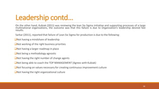 Leadership contd…
On the other hand, Kubiak (2011) was reviewing the lean Six Sigma initiative and supporting processes of a large
multinational organizations, the outcome was that this failure is due to Organization’s leadership desired fast
results.
Sarkar (2011), reported that failure of Lean Six Sigma for production is due to the following:
Not having a mindshare of leadership
Not working of the right business priorities
Not having a larger roadmap in place
Not being a methodology agnostic
Not having the right number of change agents
Not being able to coach the TOP MANAGEMENT (Agrees with Kubiak)
Not focusing on values necessary for creating continuous improvement culture
Not having the right organizational culture
13
 