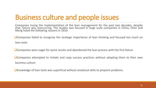 Business culture and people issues
Companies trying the implementation of the lean management for the past two decades; despite
that, failure was reoccurring. The studies was focused in large scale companies in China; Chen and
Meng listed the following reasons in 2010:
Companies failed to recognize the strategic importance of lean thinking and focused too much on
lean tools
Companies were eager for quick results and abandoned the lean process with the first failure
Companies attempted to imitate and copy success practices without adopting them to their own
business culture
Knowledge of lean tools was superficial without analytical skills to pinpoint problems
15
 