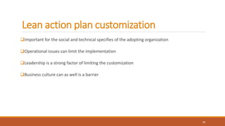 Lean action plan customization
Important for the social and technical specifies of the adopting organization
Operational issues can limit the implementation
Leadership is a strong factor of limiting the customization
Business culture can as well is a barrier
16
 