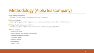 Methodology (AlphaTea Company)
Case-based action research
 Finding of the right company that requires performance improvement
The research design
 Planning; Taking actions; Observing processes and outcomes and collecting data's on all levers; Reflective learning
Validity, reliability and sources of evidence
 Finding the problems and their root cause based on the available data and people feedback
The case company
 AlphaTea (UK Based)
 Small to Medium sized (less than 250 employees)
 Operating in 5 different countries
 30% annual growth
 Variety of products
 High inventory
◦ Factory in India
19
 