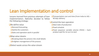 Lean Implementation and control
Lessons learned from previous attempts of lean
implementation; AlphaTea decided to follow
the following strategy:
Re-define value
Demand forecasting
Satisfy the customers
Sales and operation work in parallel
Map value steams
Breaking down the process into small details
Enlighten management of the process
Detect waste across the value stream
Transportation cost and time (From India to UK) –
40 days delivery
Control the lean operation
Ideal state of production
Fixed schedule
Fixed sequence variable volume (FSVV) – Each
product wait for its turn to start
24
 