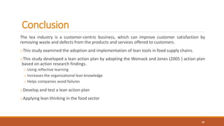 Conclusion
The tea industry is a customer-centric business, which can improve customer satisfaction by
removing waste and defects from the products and services offered to customers.
oThis study examined the adoption and implementation of lean tools in food supply chains.
oThis study developed a lean action plan by adopting the Womack and Jones (2005 ) action plan
based on action research findings.
o Using reflective learning
o Increases the organizational lean knowledge
o Helps companies avoid failures
oDevelop and test a lean action plan
oApplying lean thinking in the food sector
28
 