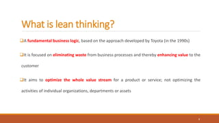What is lean thinking?
A fundamental business logic, based on the approach developed by Toyota (in the 1990s)
It is focused on eliminating waste from business processes and thereby enhancing value to the
customer
It aims to optimize the whole value stream for a product or service; not optimizing the
activities of individual organizations, departments or assets
2
 