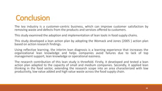 Conclusion
The tea industry is a customer-centric business, which can improve customer satisfaction by
removing waste and defects from the products and services offered to customers.
This study examined the adoption and implementation of lean tools in food supply chains.
This study developed a lean action plan by adopting the Womack and Jones (2005 ) action plan
based on action research findings.
Using reflective learning, the interim lean diagnosis is a learning experience that increases the
organizational lean knowledge and helps companies avoid failures due to lack of top
management support, lean knowledge or operational easiness.
The research contribution of this lean study is threefold. Firstly, it developed and tested a lean
action plan adapted to the capacity of small and medium companies. Secondly, it applied lean
thinking in the food sector, extending the research scope into an area characterized with low
productivity, low value added and high value waste across the food supply chain.
29
 