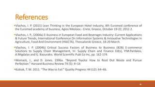 References
Vlachos, I. P. (2011) Lean Thinking in the European Hotel Industry, 4th Euromed conference of
the Euromed academy of business, Agios Nikolaos - Crete, Greece, October 19-22, 2011 2.
Vlachos, I. P., (2004a) E-business in European Food and Beverages Industry: Current Applications
& Future Trends, International Conference On Information Systems & Innovative Technologies In
Agriculture, Food And Environment (HAICTA), Thessaloniki Greece, 18-20 March.
Vlachos, I. P. (2004b) Critical Success Factors of Business to Business (B2B) E-commerce
Solutions to Supply Chain Management, In: Supply Chain and Finance Ed(s), P.M.Pardalos,
A.Migdalas and G. Baourakis. World Scientific Publ Co Inc, pp. 162-174.
Womack, J., and D. Jones. 1996a. “Beyond Toyota: How to Root Out Waste and Pursue
Perfection.” Harvard Business Review 74 (5): 4–16
Kubiak, T. M. 2011. “The Way to Fail.” Quality Progress 44 (12): 64–66.
30
 