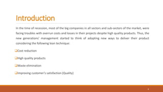 Introduction
In the time of recession, most of the big companies in all sectors and sub-sectors of the market, were
facing troubles with overrun costs and losses in their projects despite high quality products. Thus, the
new generations’ management started to think of adopting new ways to deliver their product
considering the following lean technique:
Cost reduction
High quality products
Waste elimination
Improving customer’s satisfaction (Quality)
4
 