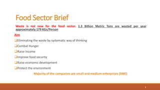 Food Sector Brief
Waste is not new for the food sector. 1.3 Billion Metric Tons are wasted per year
approximately 179 KGs/Person
Aim
Eliminating the waste by systematic way of thinking
Combat Hunger
Raise Income
Improve food security
Raise economic development
Protect the environment
Majority of the companies are small and medium enterprises (SME)
5
 