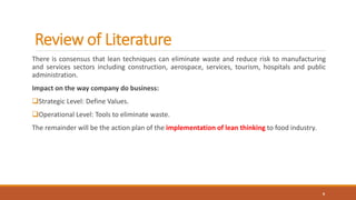 Review of Literature
There is consensus that lean techniques can eliminate waste and reduce risk to manufacturing
and services sectors including construction, aerospace, services, tourism, hospitals and public
administration.
Impact on the way company do business:
Strategic Level: Define Values.
Operational Level: Tools to eliminate waste.
The remainder will be the action plan of the implementation of lean thinking to food industry.
6
 