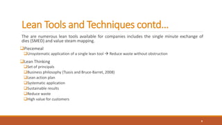Lean Tools and Techniques contd…
The are numerous lean tools available for companies includes the single minute exchange of
dies (SMED) and value steam mapping.
Piecemeal
Unsystematic application of a single lean tool  Reduce waste without obstruction
Lean Thinking
Set of principals
Business philosophy (Tsasis and Bruce-Barret, 2008)
Lean action plan
Systematic application
Sustainable results
Reduce waste
High value for customers
8
 