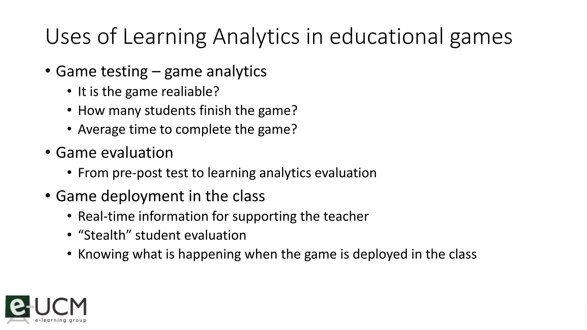 Uses of Learning Analytics in educational games 
• Game testing – game analytics 
• It is the game realiable? 
• How many students finish the game? 
• Average time to complete the game? 
• Game evaluation 
• From pre-post test to learning analytics evaluation 
• Game deployment in the class 
• Real-time information for supporting the teacher 
• “Stealth” student evaluation 
• Knowing what is happening when the game is deployed in the class 
 