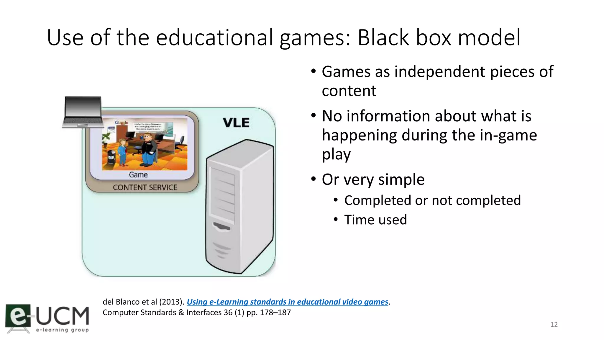 Use of the educational games: Black box model 
• Games as independent pieces of 
content 
• No information about what is 
happening during the in-game 
play 
• Or very simple 
• Completed or not completed 
• Time used 
12 
del Blanco et al (2013). Using e-Learning standards in educational video games. 
Computer Standards & Interfaces 36 (1) pp. 178–187 
 