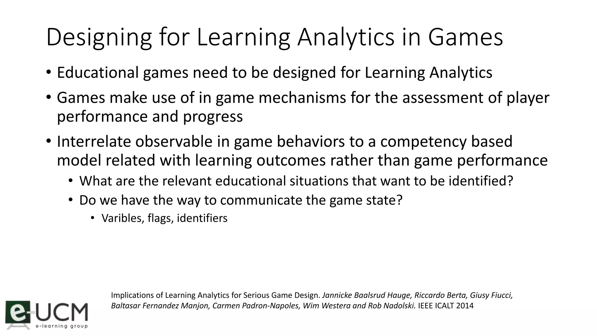 Designing for Learning Analytics in Games 
• Educational games need to be designed for Learning Analytics 
• Games make use of in game mechanisms for the assessment of player 
performance and progress 
• Interrelate observable in game behaviors to a competency based 
model related with learning outcomes rather than game performance 
• What are the relevant educational situations that want to be identified? 
• Do we have the way to communicate the game state? 
• Varibles, flags, identifiers 
Implications of Learning Analytics for Serious Game Design. Jannicke Baalsrud Hauge, Riccardo Berta, Giusy Fiucci, 
Baltasar Fernandez Manjon, Carmen Padron-Napoles, Wim Westera and Rob Nadolski. IEEE ICALT 2014 
 