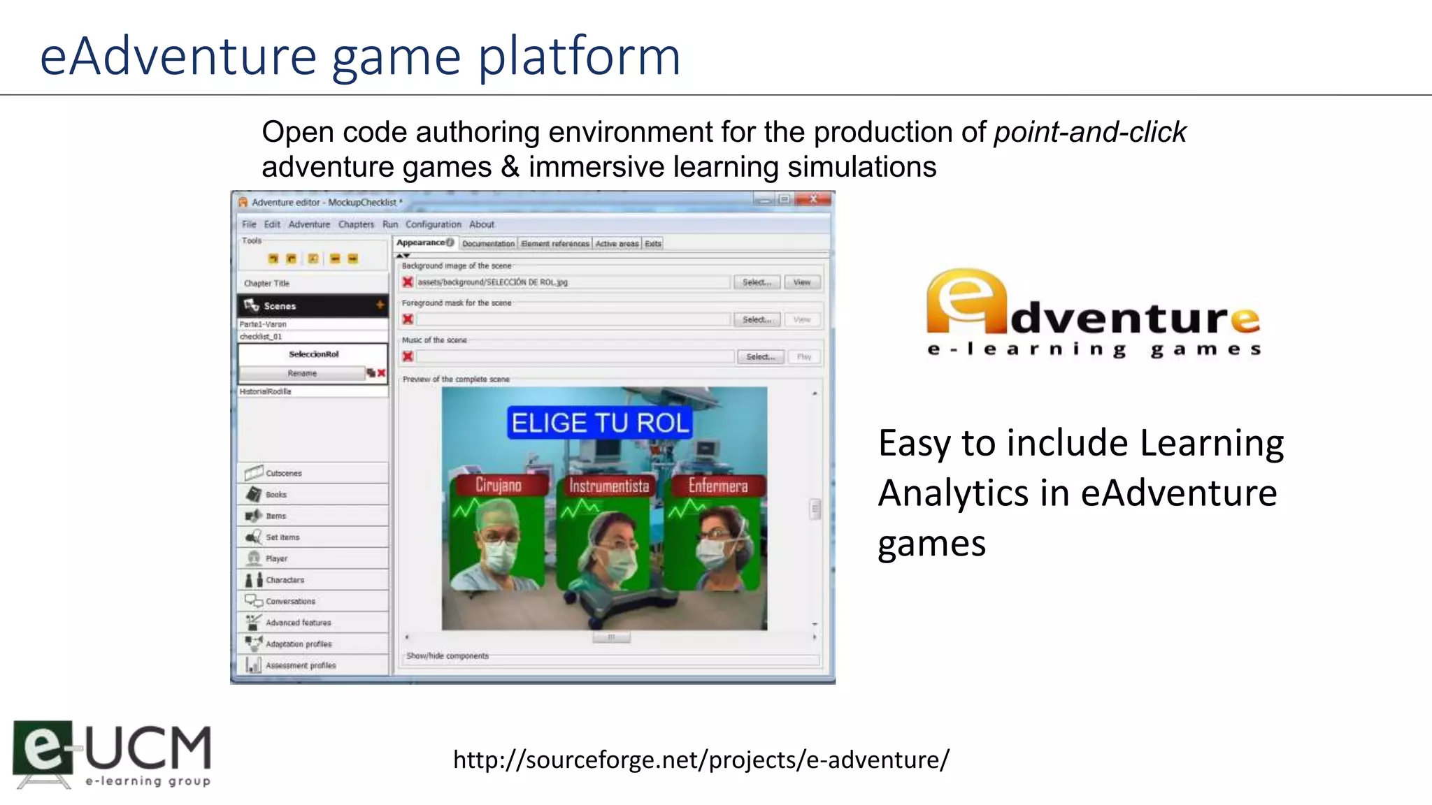 eAdventure game platform 
Open code authoring environment for the production of point-and-click 
adventure games & immersive learning simulations 
Easy to include Learning 
Analytics in eAdventure 
games 
http://sourceforge.net/projects/e-adventure/ 
 