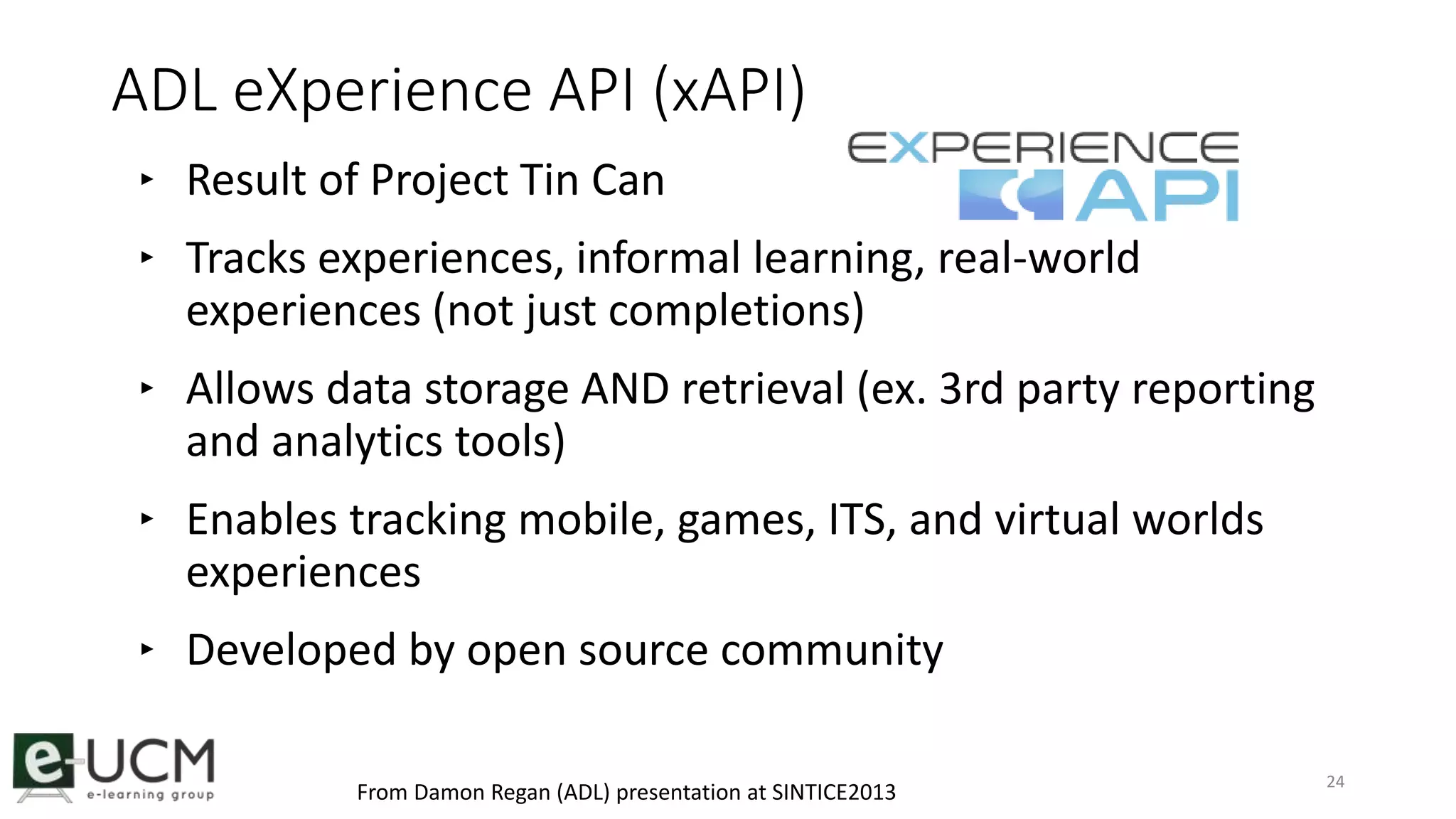 ADL eXperience API (xAPI) 
‣ Result of Project Tin Can 
‣ Tracks experiences, informal learning, real-world 
experiences (not just completions) 
‣ Allows data storage AND retrieval (ex. 3rd party reporting 
and analytics tools) 
‣ Enables tracking mobile, games, ITS, and virtual worlds 
experiences 
‣ Developed by open source community 
24 From Damon Regan (ADL) presentation at SINTICE2013 
 