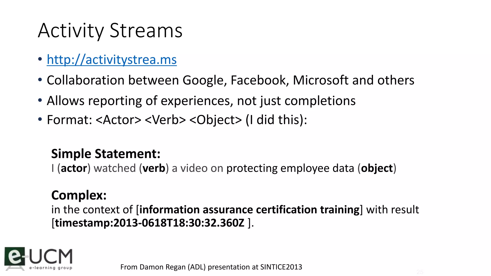 25 
Activity Streams 
• http://activitystrea.ms 
• Collaboration between Google, Facebook, Microsoft and others 
• Allows reporting of experiences, not just completions 
• Format: <Actor> <Verb> <Object> (I did this): 
Simple Statement: 
I (actor) watched (verb) a video on protecting employee data (object) 
Complex: 
in the context of [information assurance certification training] with result 
[timestamp:2013-0618T18:30:32.360Z ]. 
From Damon Regan (ADL) presentation at SINTICE2013 
 