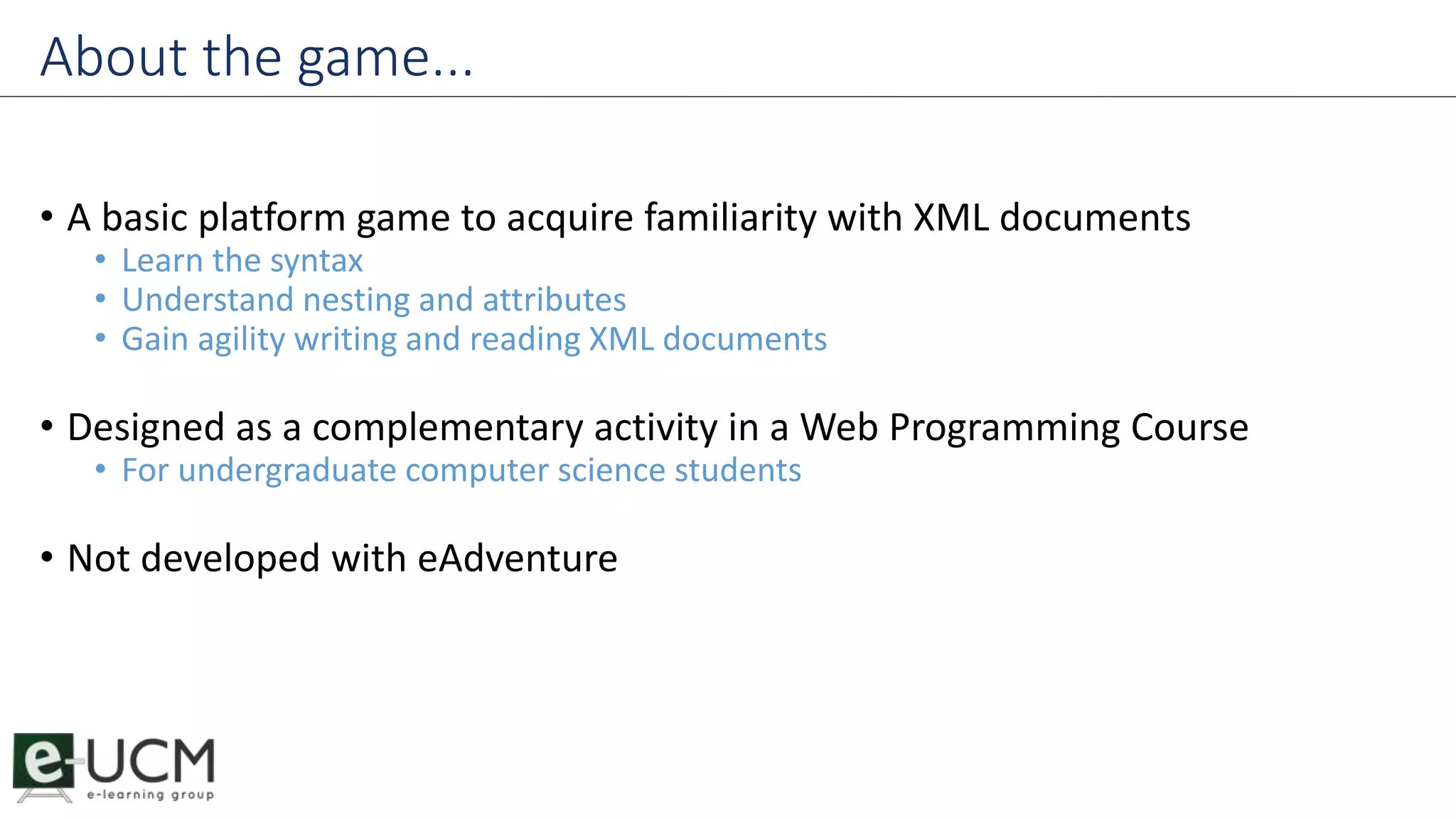 About the game... 
• A basic platform game to acquire familiarity with XML documents 
• Learn the syntax 
• Understand nesting and attributes 
• Gain agility writing and reading XML documents 
• Designed as a complementary activity in a Web Programming Course 
• For undergraduate computer science students 
• Not developed with eAdventure 
 