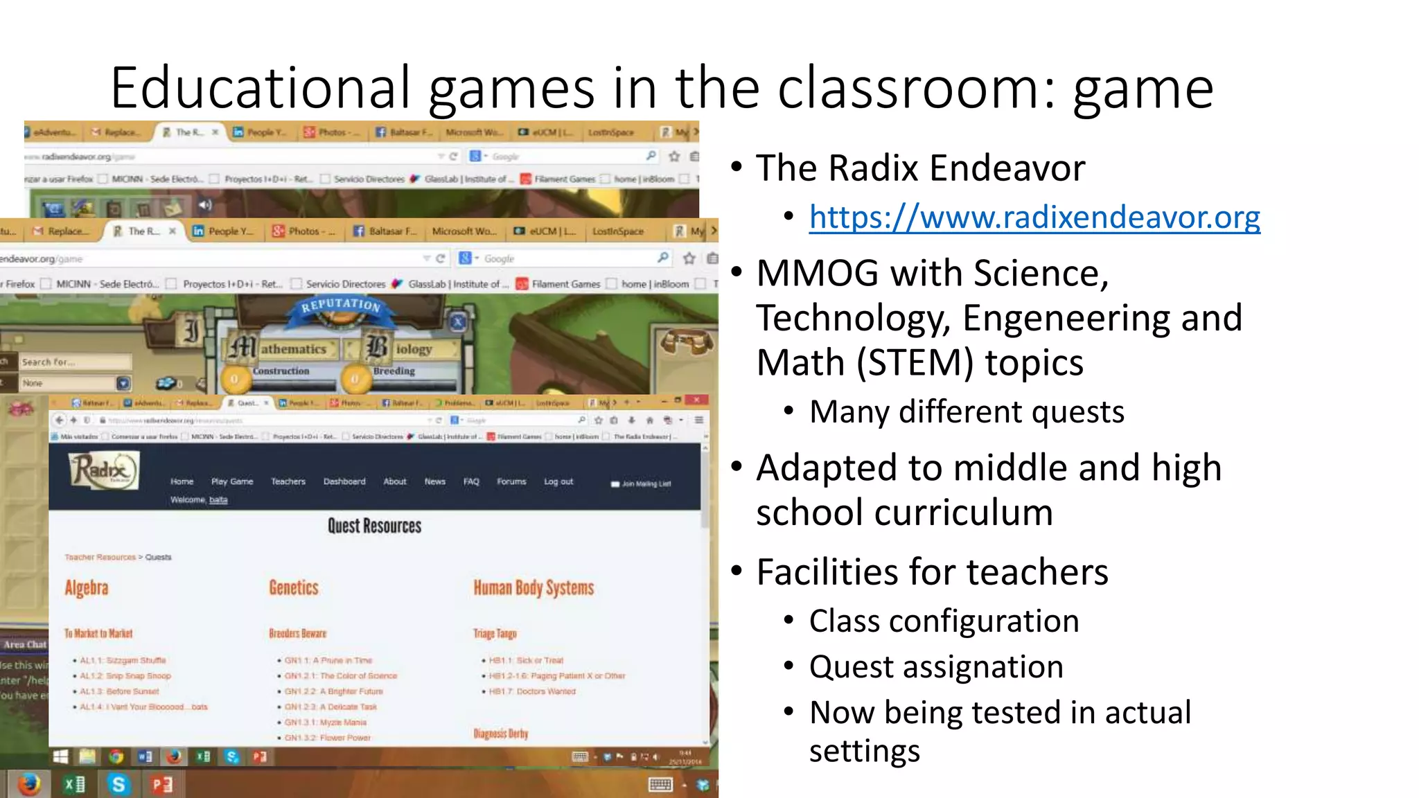 Educational games in the classroom: game 
• The Radix Endeavor 
• https://www.radixendeavor.org 
• MMOG with Science, 
Technology, Engeneering and 
Math (STEM) topics 
• Many different quests 
• Adapted to middle and high 
school curriculum 
• Facilities for teachers 
• Class configuration 
• Quest assignation 
• Now being tested in actual 
settings 
 