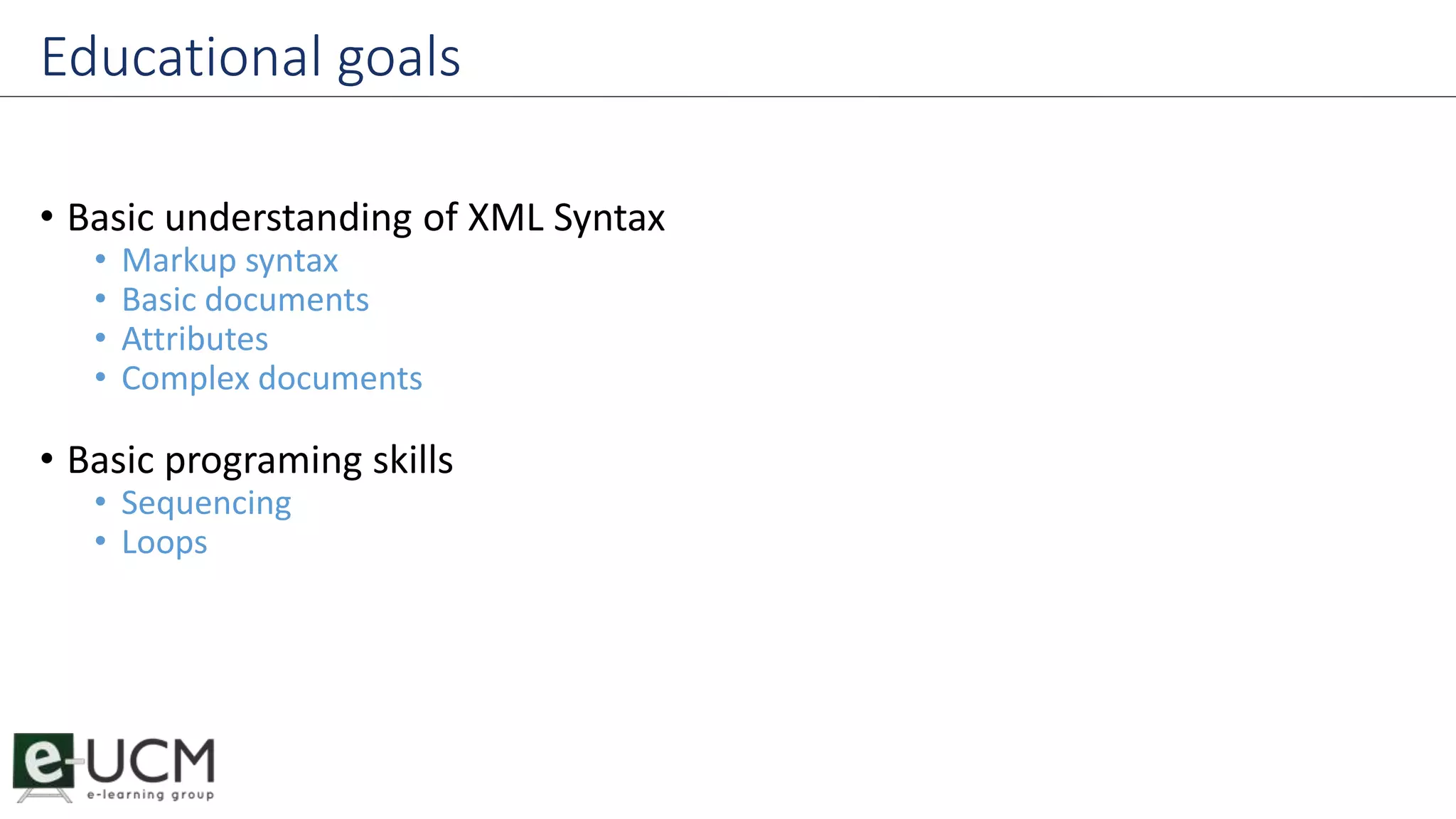 Educational goals 
• Basic understanding of XML Syntax 
• Markup syntax 
• Basic documents 
• Attributes 
• Complex documents 
• Basic programing skills 
• Sequencing 
• Loops 
 