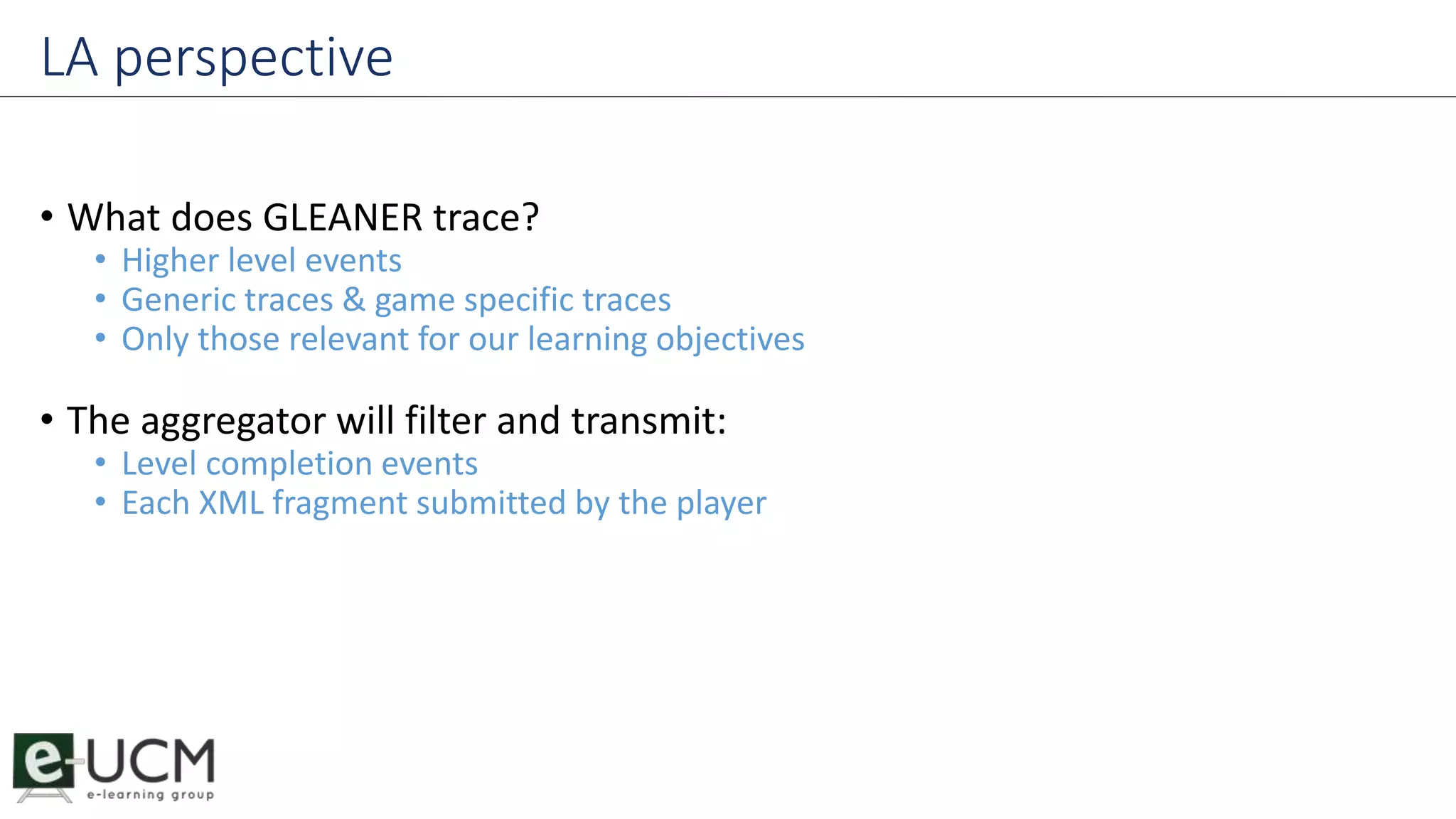 LA perspective 
• What does GLEANER trace? 
• Higher level events 
• Generic traces & game specific traces 
• Only those relevant for our learning objectives 
• The aggregator will filter and transmit: 
• Level completion events 
• Each XML fragment submitted by the player 
 