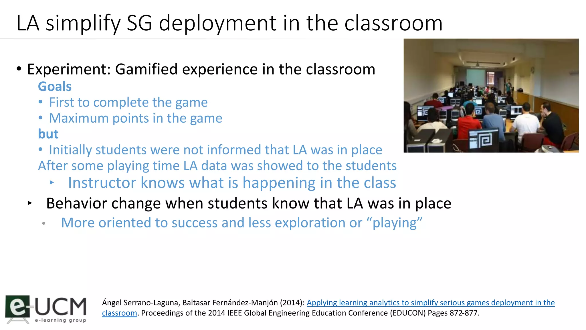 LA simplify SG deployment in the classroom 
• Experiment: Gamified experience in the classroom 
Goals 
• First to complete the game 
• Maximum points in the game 
but 
• Initially students were not informed that LA was in place 
After some playing time LA data was showed to the students 
‣ Instructor knows what is happening in the class 
‣ Behavior change when students know that LA was in place 
• More oriented to success and less exploration or “playing” 
Ángel Serrano-Laguna, Baltasar Fernández-Manjón (2014): Applying learning analytics to simplify serious games deployment in the 
classroom. Proceedings of the 2014 IEEE Global Engineering Education Conference (EDUCON) Pages 872-877. 
 
